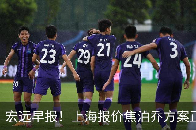 宏远早报！上海报价焦泊乔方案正式出炉，朱芳雨赴新疆谈判，徐杰自费特训